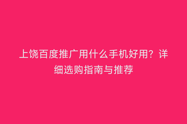 上饶百度推广用什么手机好用？详细选购指南与推荐