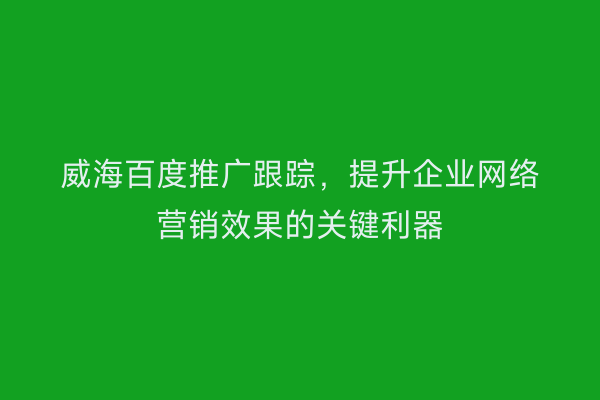 威海百度推广跟踪，提升企业网络营销效果的关键利器