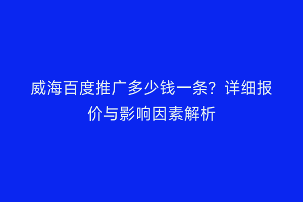 威海百度推广多少钱一条?详细报价与影响因素解析