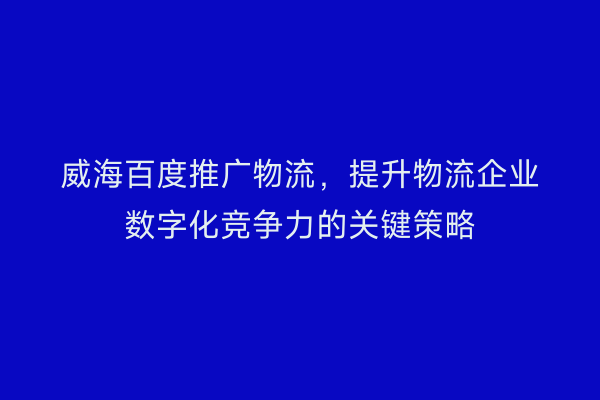 威海百度推广物流,提升物流企业数字化竞争力的关键策略