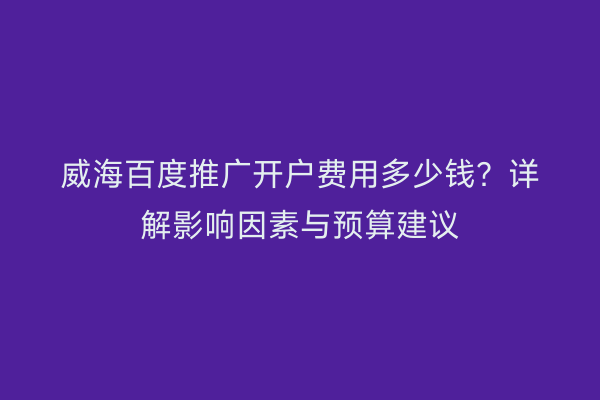 威海百度推广开户费用多少钱?详解影响因素与预算建议