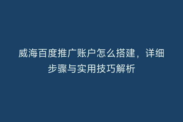 威海百度推广账户怎么搭建,详细步骤与实用技巧解析