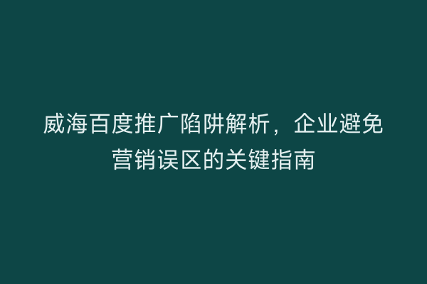 威海百度推广陷阱解析,企业避免营销误区的关键指南