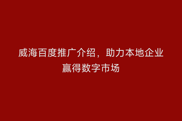 威海百度推广介绍，助力本地企业赢得数字市场