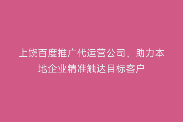 上饶百度推广代运营公司,助力本地企业精准触达目标客户