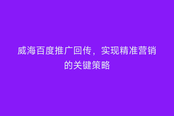 威海百度推广回传,实现精准营销的关键策略