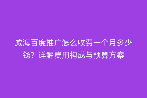 威海百度推广怎么收费一个月多少钱?详解费用构成与预算方案