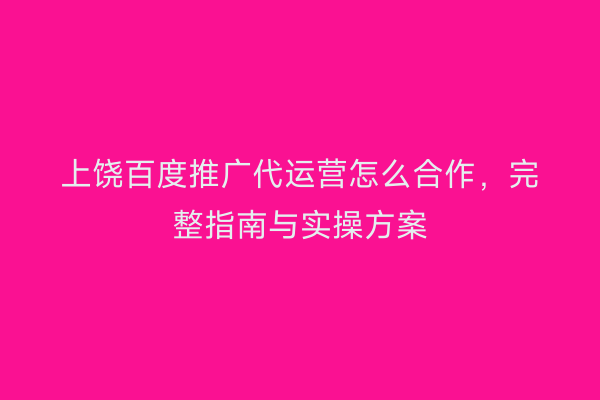 上饶百度推广代运营怎么合作,完整指南与实操方案