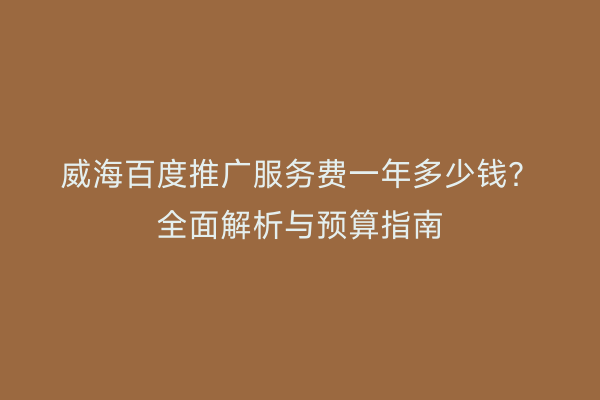 威海百度推广服务费一年多少钱?全面解析与预算指南