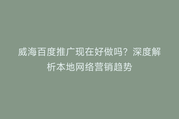 威海百度推广现在好做吗？深度解析本地网络营销趋势
