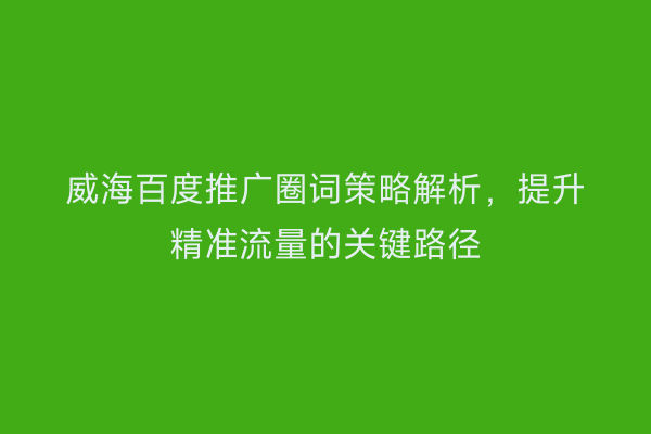威海百度推广圈词策略解析,提升精准流量的关键路径