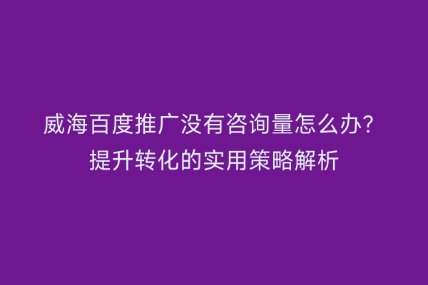 威海百度推广没有咨询量怎么办?提升转化的实用策略解析