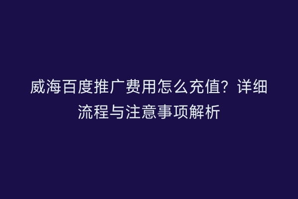 威海百度推广费用怎么充值？详细流程与注意事项解析