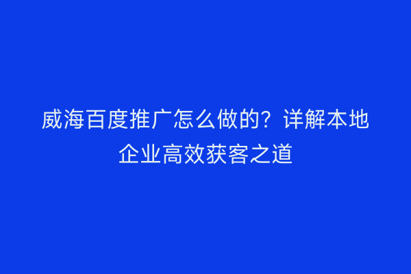 威海百度推广怎么做的？详解本地企业高效获客之道