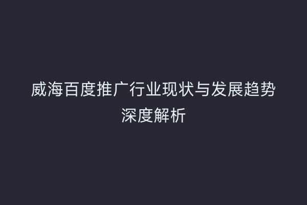 威海百度推广行业现状与发展趋势深度解析