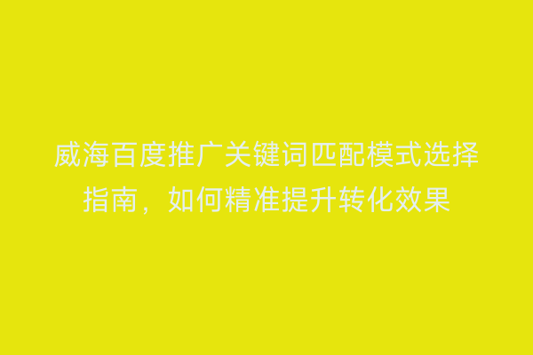 威海百度推广关键词匹配模式选择指南，如何精准提升转化效果