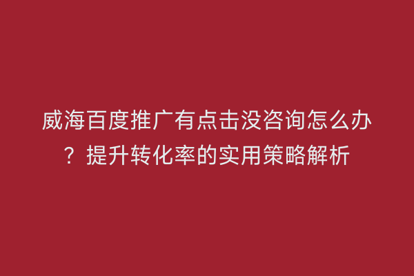 威海百度推广有点击没咨询怎么办？提升转化率的实用策略解析