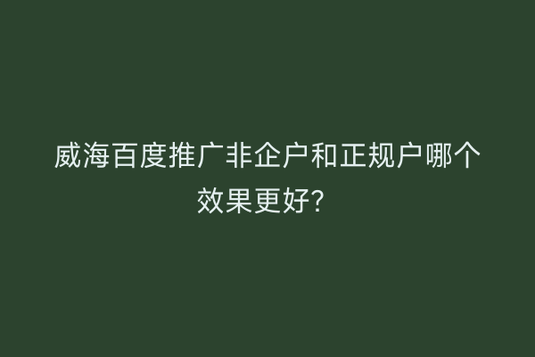 威海百度推广非企户和正规户哪个效果更好?