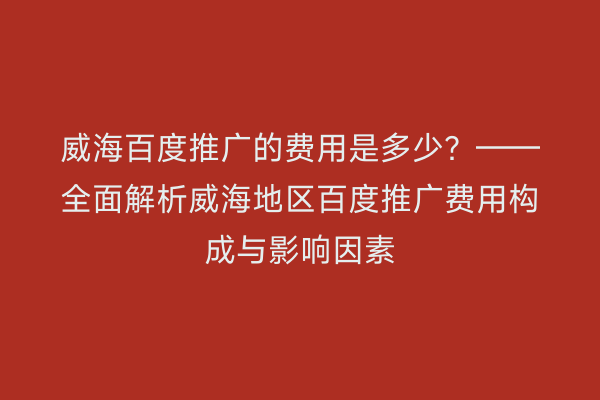 威海百度推广的费用是多少？——全面解析威海地区百度推广费用构成与影响因素