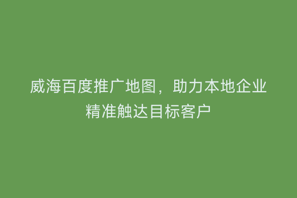 威海百度推广地图，助力本地企业精准触达目标客户