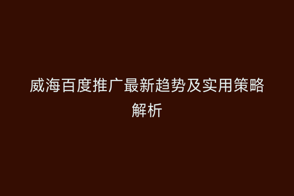 威海百度推广最新趋势及实用策略解析