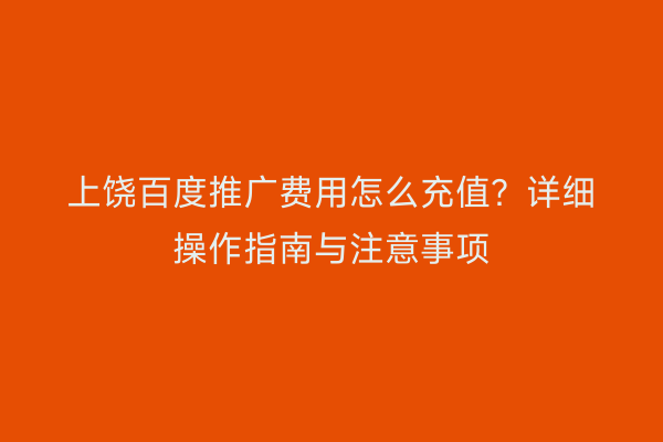 上饶百度推广费用怎么充值？详细操作指南与注意事项