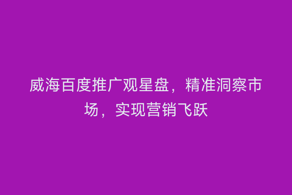 威海百度推广观星盘,精准洞察市场,实现营销飞跃