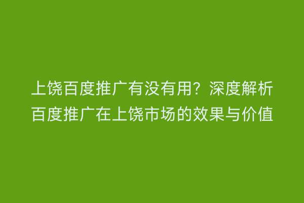 上饶百度推广有没有用?深度解析百度推广在上饶市场的效果与价值