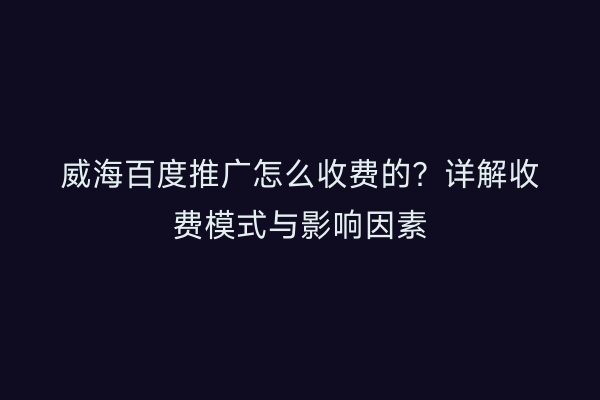 威海百度推广怎么收费的？详解收费模式与影响因素