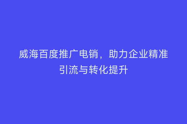 威海百度推广电销,助力企业精准引流与转化提升