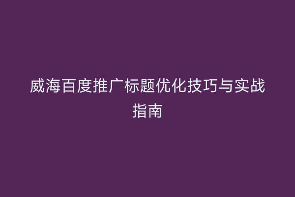 威海百度推广标题优化技巧与实战指南