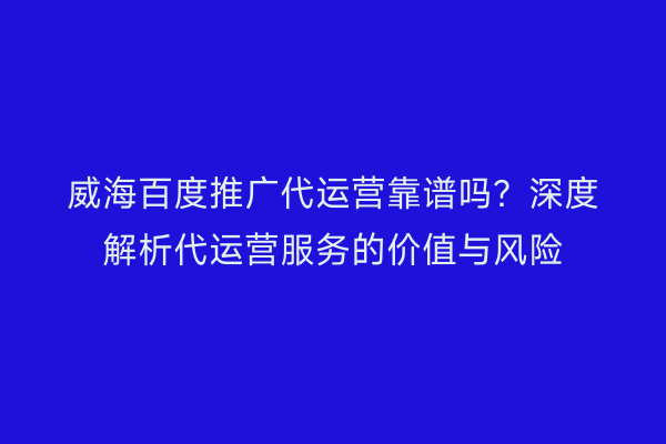 威海百度推广代运营靠谱吗？深度解析代运营服务的价值与风险