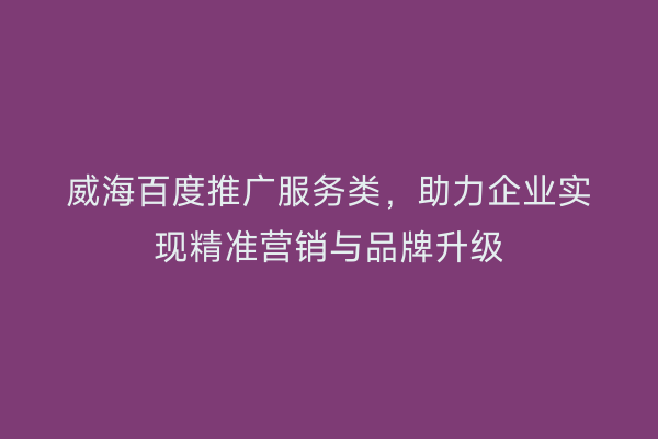 威海百度推广服务类,助力企业实现精准营销与品牌升级