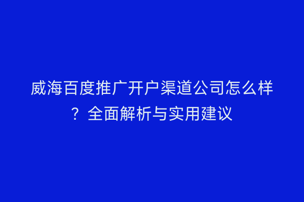 威海百度推广开户渠道公司怎么样?全面解析与实用建议