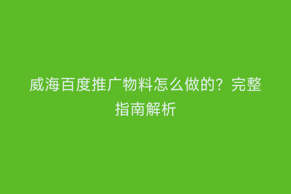 威海百度推广物料怎么做的?完整指南解析