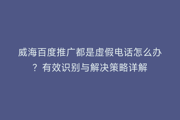 威海百度推广都是虚假电话怎么办?有效识别与解决策略详解