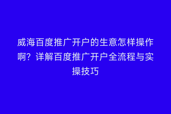 威海百度推广开户的生意怎样操作啊?详解百度推广开户全流程与实操技巧
