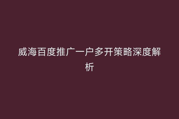 威海百度推广一户多开策略深度解析