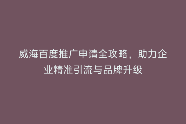 威海百度推广申请全攻略,助力企业精准引流与品牌升级