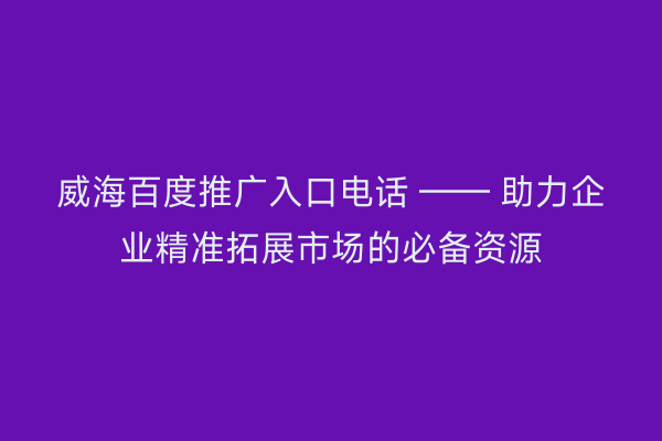 威海百度推广入口电话 —— 助力企业精准拓展市场的必备资源