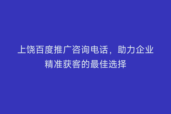 上饶百度推广咨询电话,助力企业精准获客的最佳选择