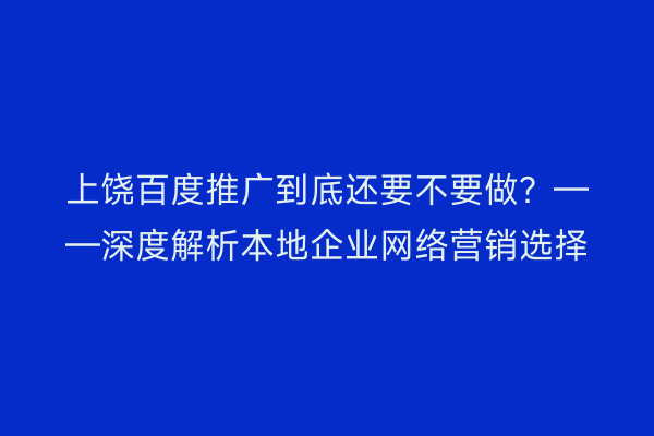 上饶百度推广到底还要不要做？——深度解析本地企业网络营销选择