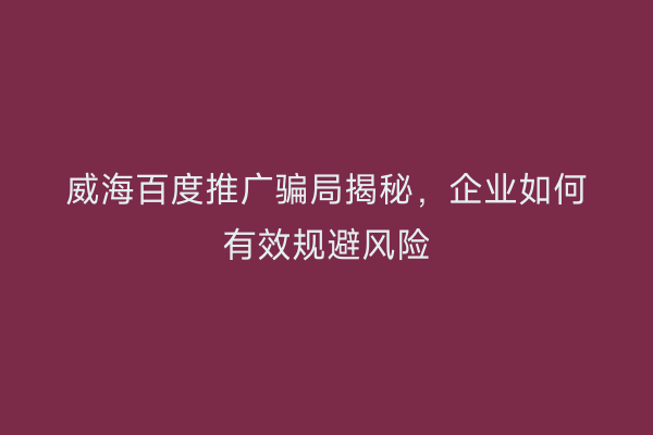 威海百度推广骗局揭秘,企业如何有效规避风险