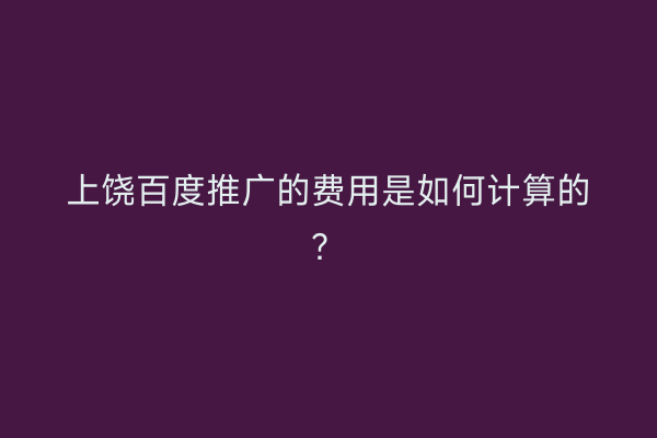 上饶百度推广的费用是如何计算的?