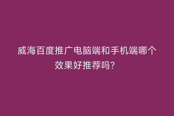 威海百度推广电脑端和手机端哪个效果好推荐吗?
