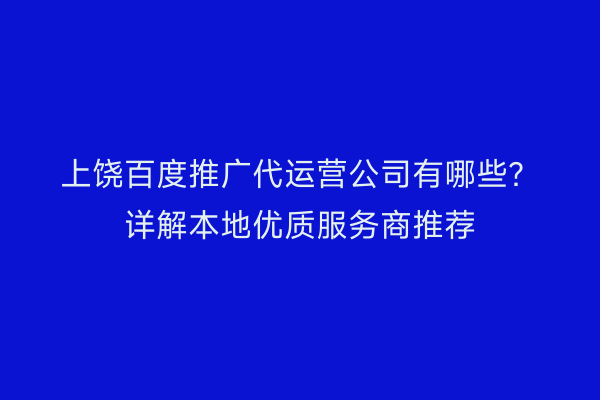 上饶百度推广代运营公司有哪些?详解本地优质服务商推荐