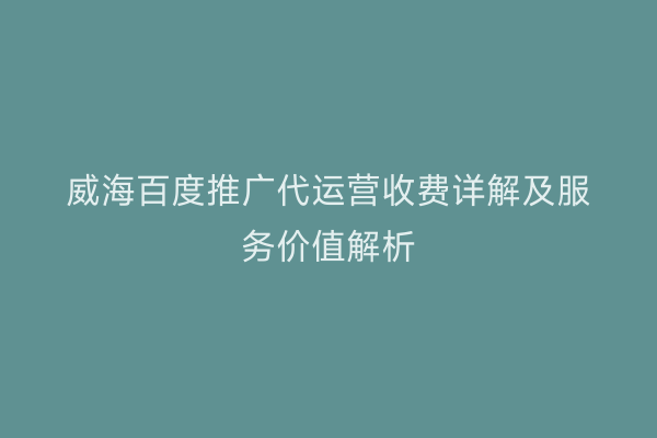 威海百度推广代运营收费详解及服务价值解析