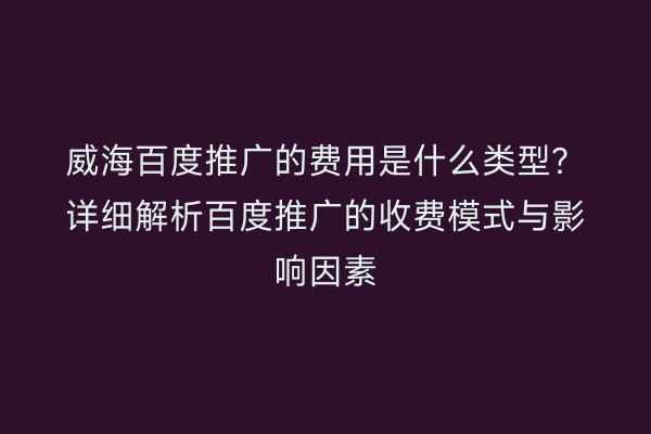 威海百度推广的费用是什么类型?详细解析百度推广的收费模式与影响因素
