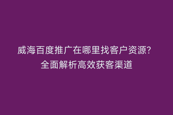 威海百度推广在哪里找客户资源?全面解析高效获客渠道