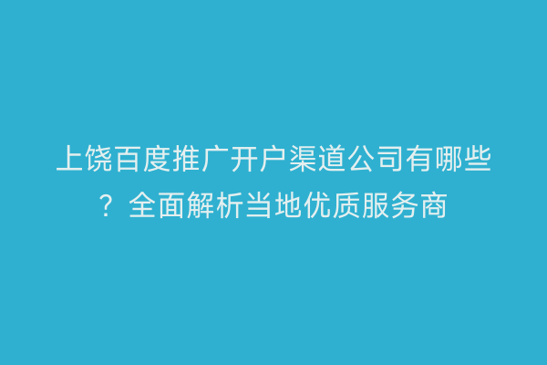 上饶百度推广开户渠道公司有哪些？全面解析当地优质服务商
